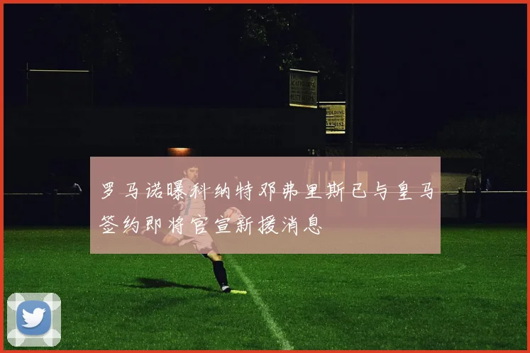 罗马诺曝科纳特邓弗里斯已与皇马签约即将官宣新援消息
