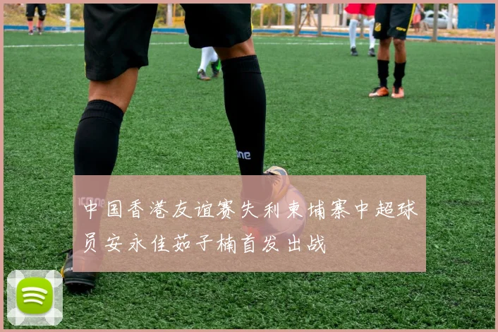 中国香港友谊赛失利柬埔寨中超球员安永佳茹子楠首发出战