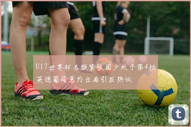 U17世界杯名额紧张国少处于第4档英德葡荷意外出局引发热议
