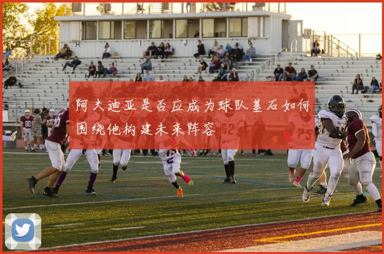 阿夫迪亚是否应成为球队基石如何围绕他构建未来阵容