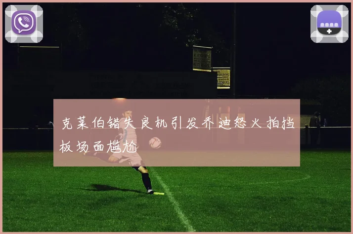 克莱伯错失良机引发乔迪怒火拍挡板场面尴尬