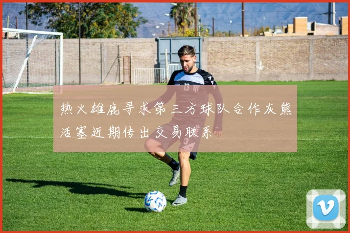 热火雄鹿寻求第三方球队合作灰熊活塞近期传出交易联系