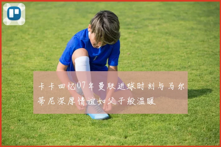卡卡回忆07年曼联进球时刻与马尔蒂尼深厚情谊如父子般温暖