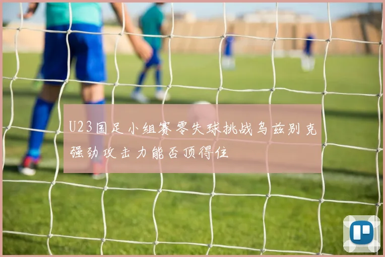 U23国足小组赛零失球挑战乌兹别克强劲攻击力能否顶得住
