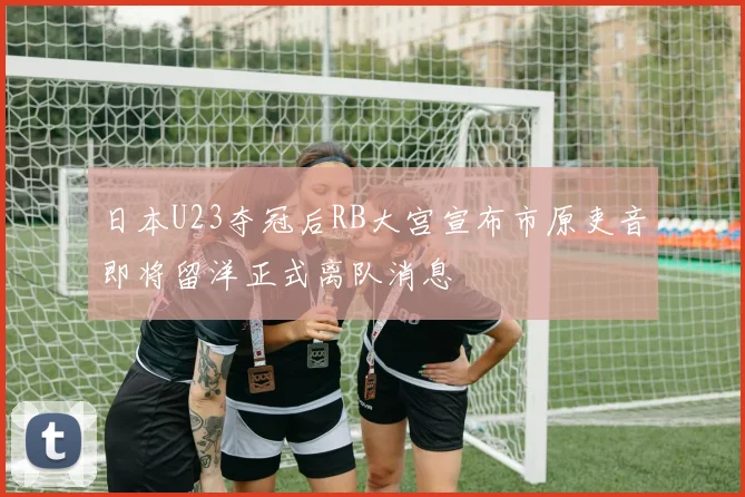 日本U23夺冠后RB大宫宣布市原吏音即将留洋正式离队消息