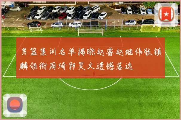 男篮集训名单揭晓赵睿赵继伟张镇麟领衔周琦郭昊文遗憾落选