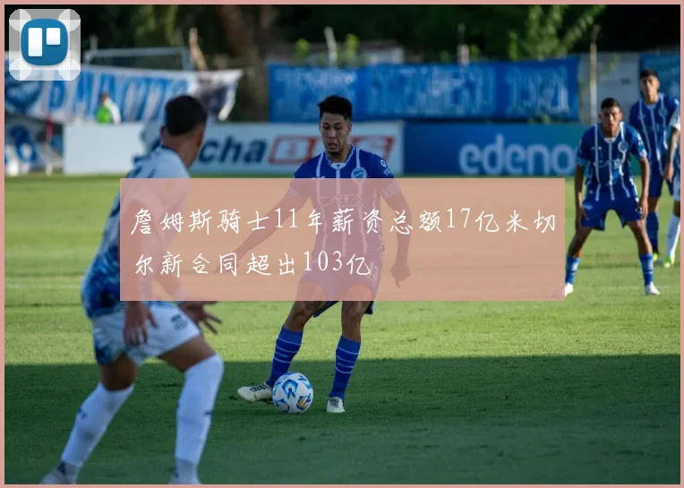 詹姆斯骑士11年薪资总额17亿米切尔新合同超出103亿
