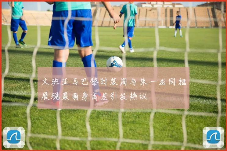文班亚马巴黎时装周与朱一龙同框展现最萌身高差引发热议