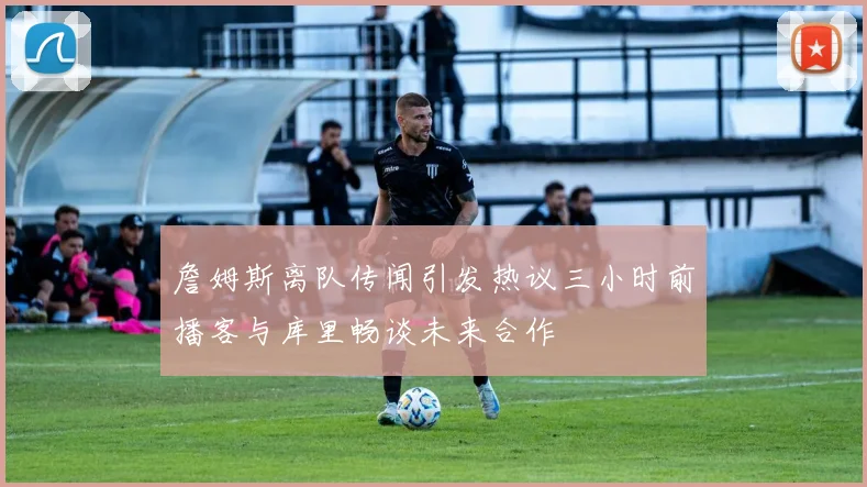 詹姆斯离队传闻引发热议三小时前播客与库里畅谈未来合作