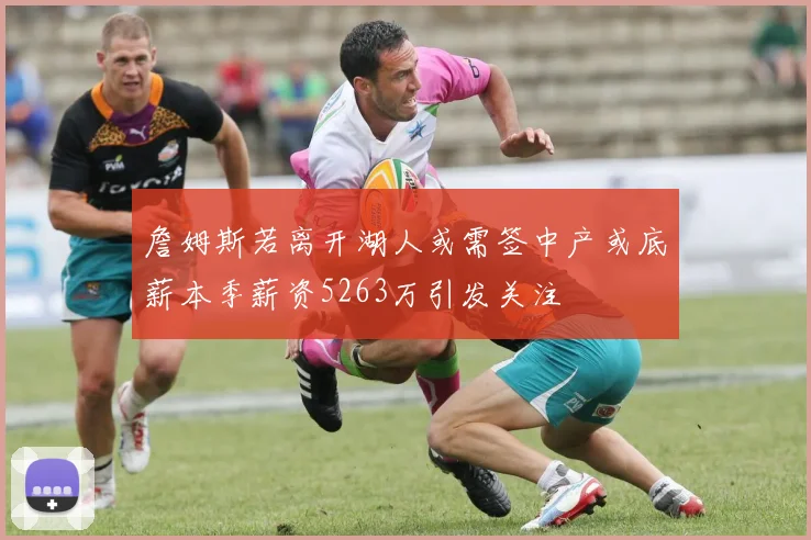 詹姆斯若离开湖人或需签中产或底薪本季薪资5263万引发关注