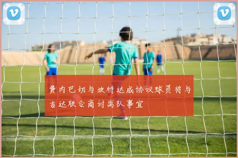 费内巴切与坎特达成协议球员将与吉达联合商讨离队事宜