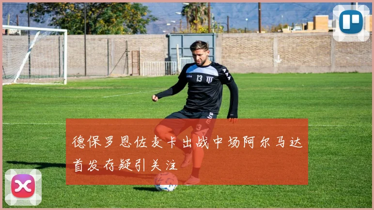 德保罗恩佐麦卡出战中场阿尔马达首发存疑引关注