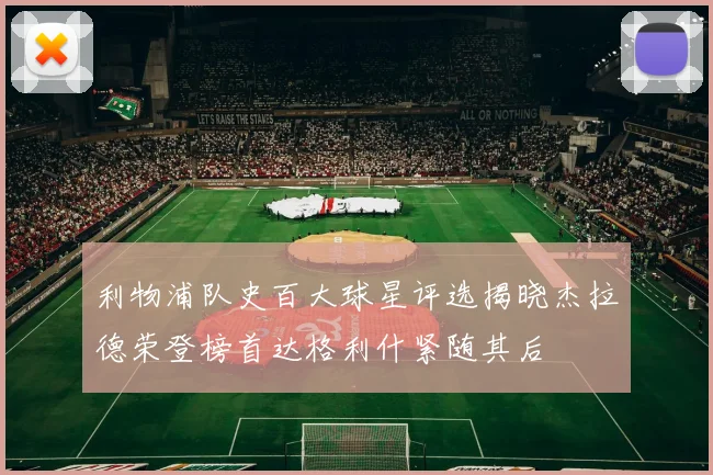 利物浦队史百大球星评选揭晓杰拉德荣登榜首达格利什紧随其后