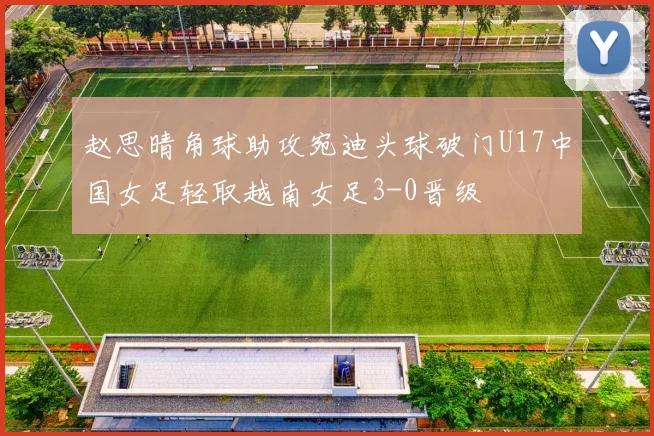 赵思晴角球助攻宛迪头球破门U17中国女足轻取越南女足3-0晋级