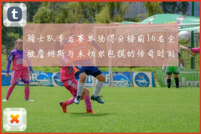 骑士队季后赛单场得分榜前16名全被詹姆斯与米切尔包揽的传奇时刻