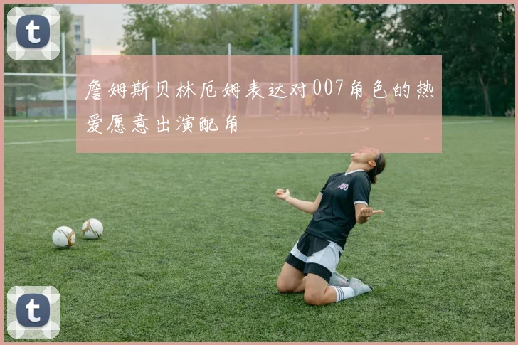 詹姆斯贝林厄姆表达对007角色的热爱愿意出演配角