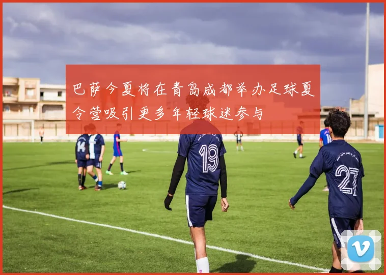 巴萨今夏将在青岛成都举办足球夏令营吸引更多年轻球迷参与