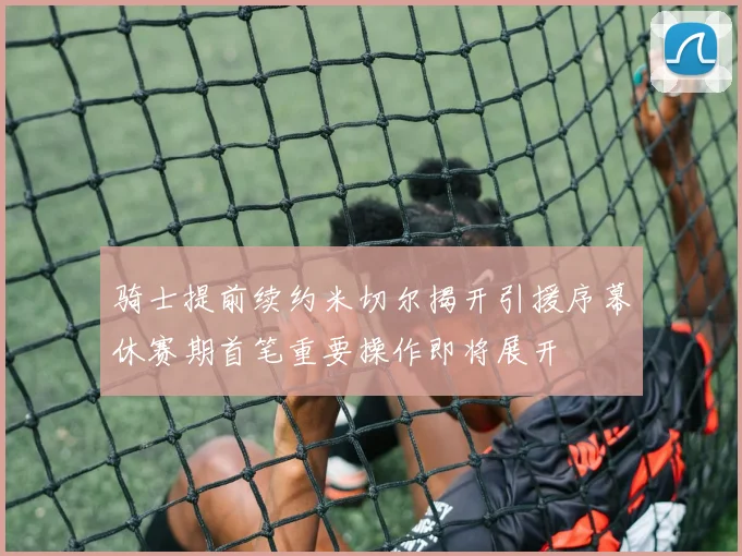 骑士提前续约米切尔揭开引援序幕休赛期首笔重要操作即将展开