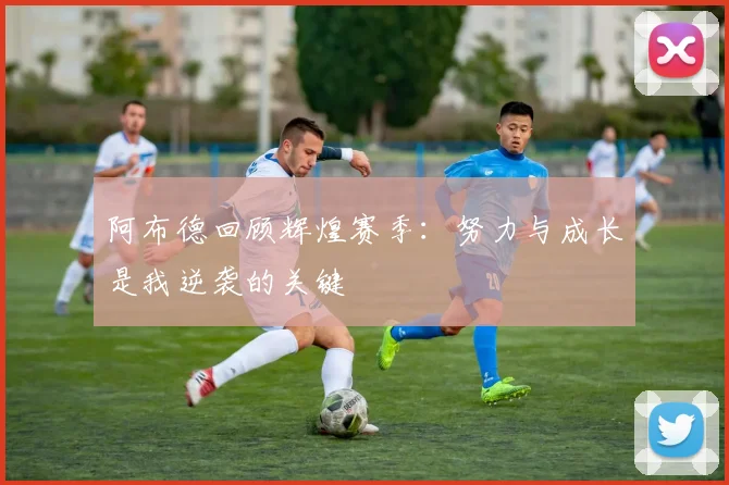 阿布德回顾辉煌赛季：努力与成长是我逆袭的关键