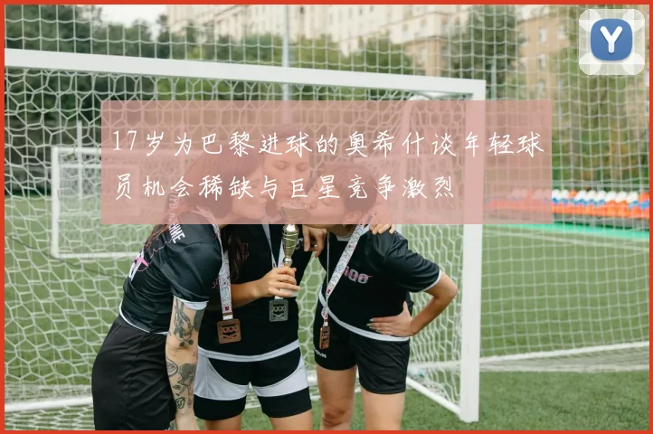 17岁为巴黎进球的奥希什谈年轻球员机会稀缺与巨星竞争激烈