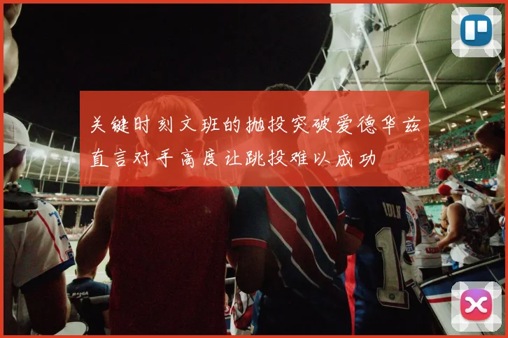 关键时刻文班的抛投突破爱德华兹直言对手高度让跳投难以成功