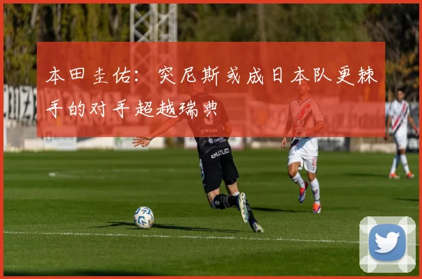 本田圭佑：突尼斯或成日本队更棘手的对手超越瑞典