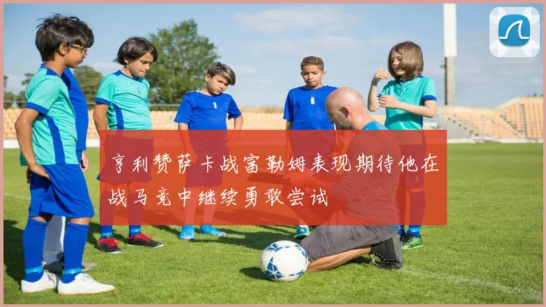亨利赞萨卡战富勒姆表现期待他在战马竞中继续勇敢尝试