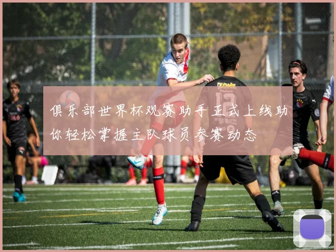 俱乐部世界杯观赛助手正式上线助你轻松掌握主队球员参赛动态