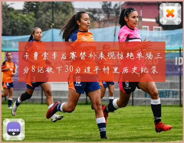 卡鲁索季后赛替补表现惊艳单场三分8记砍下30分追平特里历史纪录