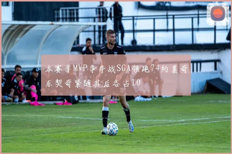 本赛季MVP争夺战SGA领跑74约基奇东契奇紧随其后各占10