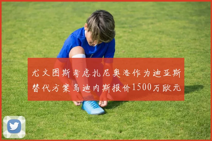 尤文图斯考虑扎尼奥洛作为迪亚斯替代方案乌迪内斯报价1500万欧元起步