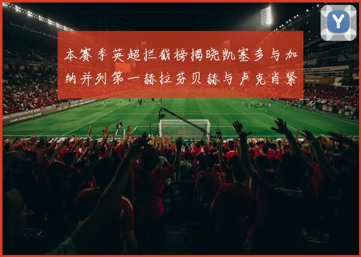 本赛季英超拦截榜揭晓凯塞多与加纳并列第一赫拉芬贝赫与卢克肖紧随其后