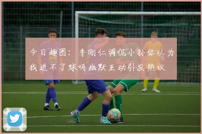 今日趣图：李刚仁调侃小孙你以为我进不了球吗幽默互动引发热议