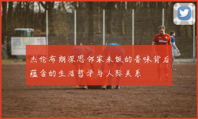 杰伦布朗深思邻家米饭的香味背后蕴含的生活哲学与人际关系